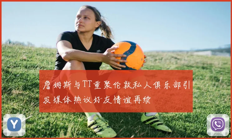 詹姆斯与TT重聚伦敦私人俱乐部引发媒体热议好友情谊再续