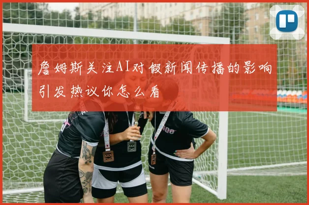 詹姆斯关注AI对假新闻传播的影响引发热议你怎么看