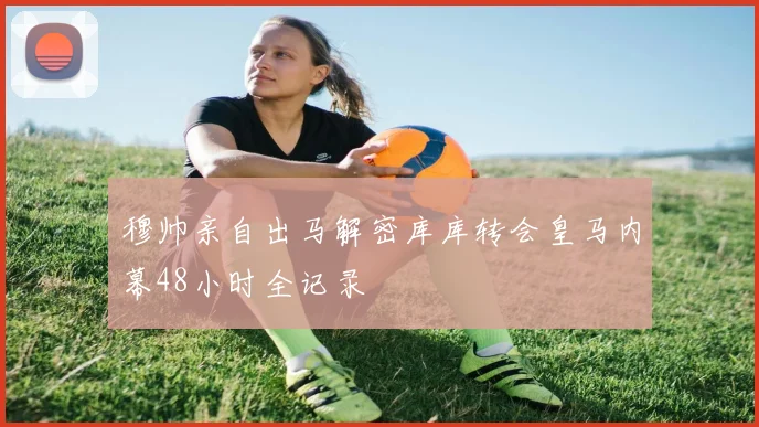 穆帅亲自出马解密库库转会皇马内幕48小时全记录