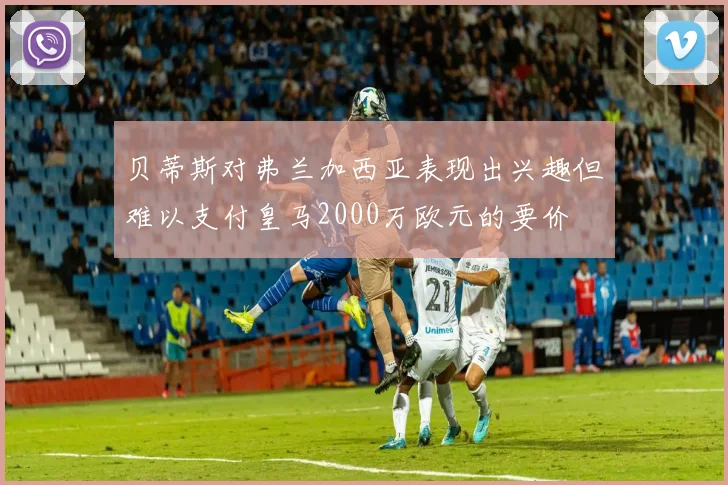 贝蒂斯对弗兰加西亚表现出兴趣但难以支付皇马2000万欧元的要价
