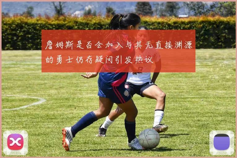 詹姆斯是否会加入与其无直接渊源的勇士仍存疑问引发热议