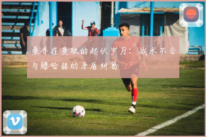 桑乔在曼联的起伏岁月：战术不合与滕哈赫的矛盾纠葛