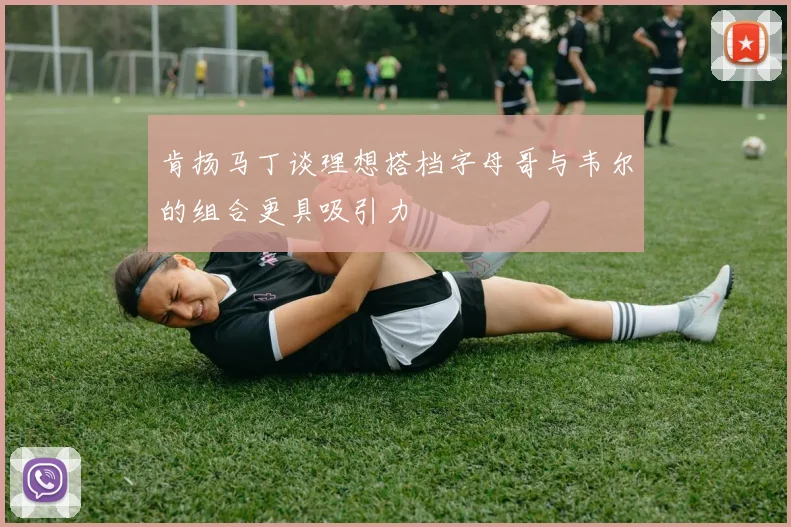 肯扬马丁谈理想搭档字母哥与韦尔的组合更具吸引力