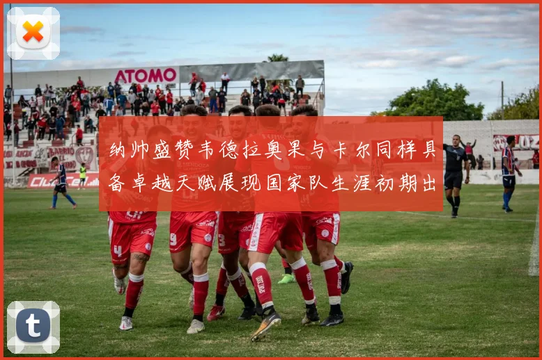 纳帅盛赞韦德拉奥果与卡尔同样具备卓越天赋展现国家队生涯初期出色表现