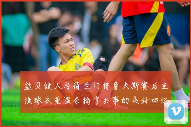 盐贝健人与荷兰门将鲁夫斯赛后互换球衣重温奈梅亨共事的美好回忆